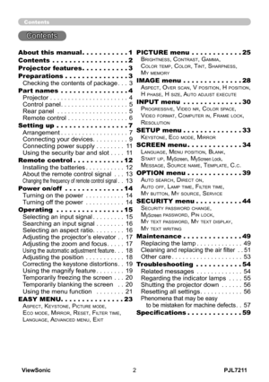 Page 7
PJL7211ViewSonic

Contents
Contents
About this manual  .  .  .  .  .  .  .  .  .  .  .1
Contents  .  .  .  .  .  .  .  .  .  .  .  .  .  .  .  .  .  .2
Projector features  .  .  .  .  .  .  .  .  .  .  .3
Preparations   .  .  .  .  .  .  .  .  .  .  .  .  .  .  .3
Checking the contents of package . . .3
Part names  .  .  .  .  .  .  .  .  .  .  .  .  .  .  .  .4
Projector . . . . . . . . . . . . . . . . . . . . . .4
Control panel . . . . . . . . . . . . . . . . . . .5
Rear panel . . . . . . . . . ....