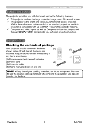 Page 8
PJL7211ViewSonic3

Projector features / Preparations
• Keep the original packing materials, for future reshipment. Be sure 
to use the original packing materials when moving the projector. Use special 
caution for the lens.
NOTE
Projector features
Preparations
Checking the contents of  package
Your projector should come with the items 
shown below. Check that all the items are 
included. Require of your dealer immediately if 
any items are missing.
(1) Remote control with two AA batteries 
(2) Power...