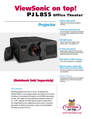Page 1ViewSonic
®
ontop!O f fi c eT he at e r™
P J L 8 5 5
( N o t e b o o kSold Separately)P ro j e c t o r•Superb image quality
Presentations look extremely professional 
and sharp.•Three year limited warranty
One of the industry’s most generous warranties
on parts and labor,includes a 90 day warranty 
on the lamp.•900 ANSI lumens
Projects bright,brilliant images for clear 
viewing,even in a well lighted room.•3 Panel LCD projector
Projects brighter image than most one-panel 
LCD projectors,delivering...