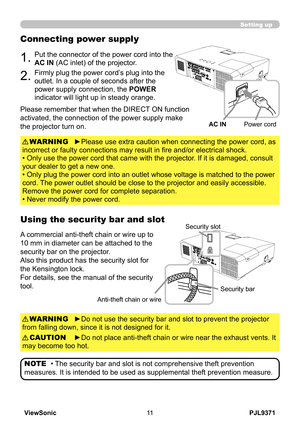 Page 16
PJL9371ViewSonic

Setting up
Connecting power supply
1.Put the connector of the power cord into the 
AC IN (AC inlet) of the projector.
2.Firmly plug the power cord’s plug into the 
outlet. In a couple of seconds after the 
power supply connection, the POWER 
indicator will light up in steady orange.
►Please use extra caution when connecting the power cord, as 
incorrect or faulty connections may result in fire and/or electrical shock.
• Only use the power cord that came with the projector. If...