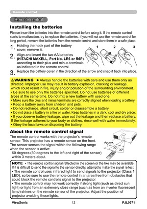 Page 17
PJL9371ViewSonic

30º30º
Approx.3 m 
Remote control
Remote control
About the remote control signal
The remote control works with the projector’s remote 
sensor. This projector has a remote sensor on the front.
The sensor senses the signal within the following range 
when the sensor is active:
60 degrees (30 degrees to the left and right of the sensor) 
within 3 meters about.
Installing the batteries
Please insert the batteries into the remote control before using it. If the remote control...