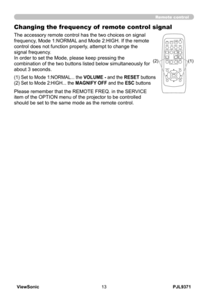 Page 18
PJL9371ViewSonic3

VIDEODOC.CAMERA
KEYSTONE
ASPECTSEARCHBLANK
MUTEMY BUTTON
POSITION
1 2
ESCENTER
MENU
RESET
COMPUTERMY SOURCE/AUTOMAGNIFYPAGE      UPVOLUME
DOWNoONOFF9×FREEZE

Remote control
Changing the frequency of  remote control signal
The accessory remote control has the two choices on signal 
frequency, Mode 1:NORMAL and Mode 2:HIGH. If the remote 
control does not function properly, attempt to change the 
signal frequency.
In order to set the Mode, please keep pressing the 
combination of...