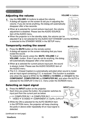 Page 20
PJL9371ViewSonic5

Operating
Operating
1.
Adjusting the volume
Use the VOLUME +/- buttons to adjust the volume. 
A dialog will appear on the screen to aid you in adjusting the 
volume. If you do not do anything, the dialog will automatically 
disappear after a few seconds.
●   When
  is selected for current picture input port, the volume 
adjustment is disabled. Please see the AUDIO SOURCE 
item of the AUDIO menu.
●   When the projector is in the standby state, the volume can be 
 
adjusted if  is...