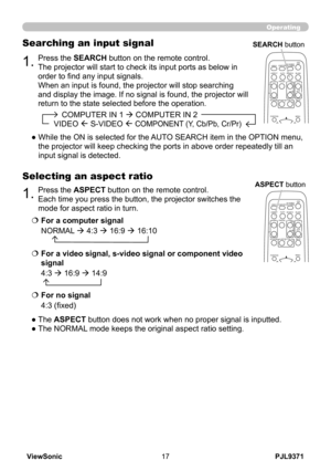 Page 22
PJL9371ViewSonic7

1.Press the ASPECT button on the remote control.   
Each time you press the button, the projector switches the 
mode for aspect ratio in turn. 
Selecting an aspect ratio
● The ASPECT button does not work when no proper signal is inputted.
● The NORMAL mode keeps the original aspect ratio setting.
1.Press the SEARCH button on the remote control.
The projector will start to check its input ports as below in 
order to find any input signals.
When an input is found, the projector...