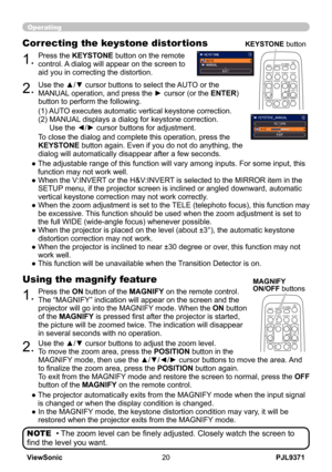 Page 25
PJL9371ViewSonic0

Operating
• The zoom level can be finely adjusted. Closely watch the screen to 
find the level you want.
NOTE
1.Press the ON button of the MAGNIFY on the remote control.  
The “MAGNIFY” indication will appear on the screen and the 
projector will go into the MAGNIFY mode. When the ON button 
of the MAGNIFY is pressed first after the projector is started, 
the picture will be zoomed twice. The indication will disappear 
in several seconds with no operation.
Using the magnify...