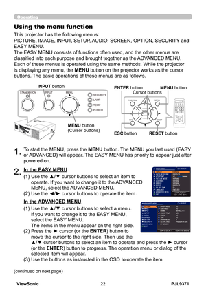 Page 27
PJL9371ViewSonic

SECURITY
POWER
TEMP
LAMP
MENUINPUTSTANDBY/ON

Operating
1.To start the MENU, press the MENU button. The MENU you last used (EASY 
or ADVANCED) will appear. The EASY MENU has priority to appear just after 
powered on.
Using the menu function
2.(1)  Use the ▲/▼ cursor buttons to select an item to 
operate. If you want to change it to the ADVANCED 
MENU, select the ADVANCED MENU.
(2)   Use the ◄/► cursor buttons to operate the item.
This projector has the following menus:...