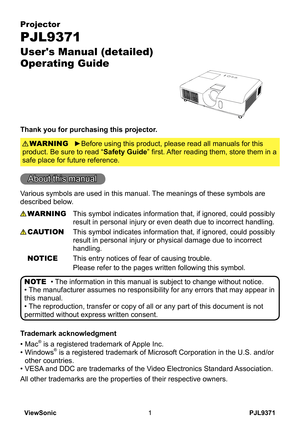 Page 6
PJL9371ViewSonic

Projector
PJL9371
User's Manual (detailed)  
Operating Guide
Thank you for purchasing this projector.
►Before using this product, please read all manuals for this 
product. Be sure to read “Safety Guide” first. After reading them, store them in a 
safe place for future reference.
WARNING
• The information in this manual is subject to change without notice.
• The manufacturer assumes no responsibility for any errors that may appear in 
this manual.
• The reproduction, transfer...