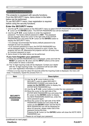 Page 52
PJL9371ViewSonic47

SECURITY menu

This projector is equipped with security functions.From the SECURITY menu, items shown in the table below can be performed.To use SECURITY menu: User registration is required before using the security functions.
Enter the SECURITY menu
1.  Use the ▲/▼ cursor buttons on the SECURITY menu to select ENTER PASSWORD and press the ► cursor (or the ENTER) button. The ENTER PASSWORD box will be displayed.  
2.   Use the ▲/▼/◄/► cursor buttons to enter the registered 
password....