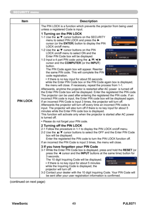 Page 54
PJL9371ViewSonic49

SECURITY menu

ItemDescription
PIN LOCK
The PIN LOCK is a function which prevents the projector from being used unless a registered Code is input.
1 Turning on the PIN LOCK1-1  Use the ▲/▼ cursor buttons on the SECURITY menu to select PIN LOCK and press the ► cursor (or the ENTER) button to display the PIN LOCK on/off menu.
1-2   Use the ▲/▼ cursor buttons on the PIN 
LOCK on/off menu to select ON and the Enter PIN Code box will be displayed. 
1-3   Input a 4 part PIN code using the...