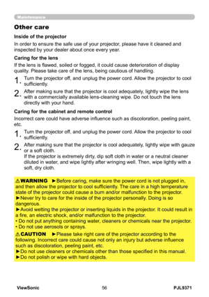 Page 61
PJL9371ViewSonic56

Maintenance
Other care
In order to ensure the safe use of your projector, please have it cleaned and 
inspected by your dealer about once every year.
1.Turn the projector off, and unplug the power cord. Allow the projector to cool 
sufficiently.
2.After making sure that the projector is cool adequately, lightly wipe the lens 
with a commercially available lens-cleaning wipe. Do not touch the lens 
directly with your hand.
If the lens is flawed, soiled or fogged, it could cause...