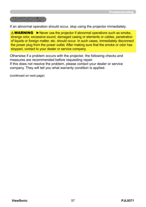 Page 62
PJL9371ViewSonic57

Troubleshooting
Troubleshooting
If an abnormal operation should occur, stop using the projector immediately.
Otherwise if a problem occurs with the projector, the following checks and 
measures are recommended before requesting repair. 
If this does not resolve the problem, please contact your dealer or service 
company. They will tell you what warranty condition is applied.
►Never use the projector if abnormal operations such as smoke, 
strange odor, excessive sound, damaged casing...