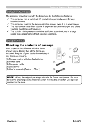 Page 8
PJL9371ViewSonic3

Projector features / Preparations
• Keep the original packing materials, for future reshipment. Be sure 
to use the original packing materials when moving the projector. Use special 
caution for the lens.
NOTE
Projector features
The projector provides you with the broad use by the following features.
Preparations
Checking the contents of  package
ü     
This projector has a variety of I/O ports that supposedly cover for any 
business scene.
ü     
This projector realizes the large...