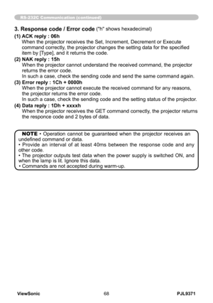 Page 73
PJL9371ViewSonic68

RS-232C Communication (continued)
NOTE •  Operation  cannot  be  guaranteed  when  the  projector  receives  an 
undefined command or data.
•  Provide  an  interval  of  at  least  40ms  between  the  response  code  and  any 
other code.
• The  projector  outputs  test  data  when  the  power  supply  is  switched  ON,  and 
when the lamp is lit. Ignore this data.
• Commands are not accepted during warm-up.
3. Response code / Error code ("h" shows hexadecimal)
(1)   
ACK...