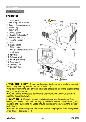 Page 9
PJL9371ViewSonic4

Part names
Part names
Projector
(1)  Lamp cover 
The lamp unit is inside.
(2) Zoom / focus ring cover
(3) Focus ring
(4) Zoom ring
(5) Control panel
(6) Elevator buttons (x 2)
(7) Elevator feet (x 2)
(8) Remote sensor
(9) Lens
(10) Intake vents
(11)   Filter cover
 
The air filter and intake vent 
are inside.
(12) Speaker
(13) Exhaust vent
(14)  
AC IN (AC inlet)
(15) Rear panel
(16) Security bar
(17) Security slot
►HOT! : Do not touch around the lamp cover and the exhaust 
vents...