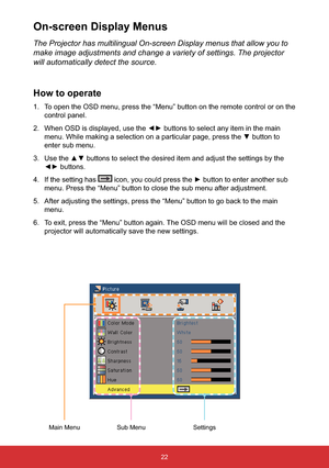 Page 2322
The Projector has multilingual On-screen Display menus that allow you to 
make image adjustments and change a variety of settings. The projector 
will automatically detect the source.
How to operate
1. To open the OSD menu, press the “Menu” button on the remote control or on the 
control panel.
2.WKHPDLQ
zEXWWRQWR
enter sub menu.
3.WWLQJVE\WKH
{yEXWWRQV
4. If the setting has 

menu. Press the “Menu” button to close the sub menu after adjustment.
5. After adjusting the settings, press the...