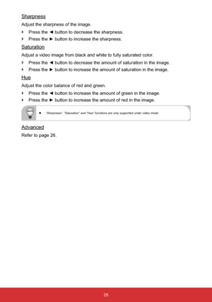 Page 2625
Sharpness
Adjust the sharpness of the image.
`3UHVVWKH{EXWWRQWRGHFUHDVHWKHVKDUSQHVV
`3UHVVWKHyEXWWRQWRLQFUHDVHWKHVKDUSQHVV
Saturation
Adjust a video image from black and white to fully saturated color.
`LPDJH
`LPDJH
Hue
Adjust the color balance of red and green.
`
`
 “Sharpness”, “Saturation” and “Hue” functions are only supported under video mode.
Advanced
Refer to page 26. 