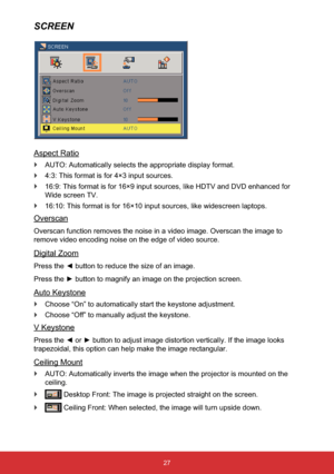 Page 2827
SCREEN
Aspect Ratio
`AUTO: Automatically selects the appropriate display format.
`4:3: This format is for 4×3 input sources.
`16:9: This format is for 16×9 input sources, like HDTV and DVD enhanced for 
Wide screen TV.
`16:10: This format is for 16×10 input sources, like widescreen laptops.
Overscan
Overscan function removes the noise in a video image. Overscan the image to 
remove video encoding noise on the edge of video source.
Digital Zoom
3UHVVWKH{EXWWRQWRUHGXFHWKHVL]HRIDQLPDJH

Auto...