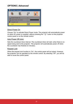 Page 3837
OPTIONS | Advanced
Direct Power On
Choose “On” to activate Direct Power mode. The projector will automatically power 
on when AC power is supplied, without pressing the “
” buton on the projector 
control panel or on the remote control.
Auto Power Off (min)
Sets the countdown timer interval. The countdown timer will start, when there is no 
signal being sent to the projector. The projector will automatically power off when 
WKHFRXQWGRZQKDV¿QLVKHGLQPLQXWHV
Keypad Lock
When the keypad lock...