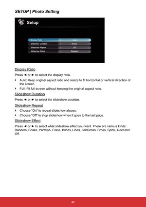 Page 4342
SETUP | Photo Setting
Display Ratio
Press{oryto select the display ratio.
`YHUWLFDOGLUHFWLRQRI
the screen.
`Full: Fit full screen without keeping the original aspect ratio.
Slideshow Duration
Press{oryto select the slideshow duration.
Slideshow Repeat
`Choose “On” to repeat slideshow always.
`Choose “Off” to stop slideshow when it goes to the last page.
Slideshow Effect
Press{oryto select what slideshow effect you want. There are various kinds: 
Random, Snake, Partition, Erase, Blinds,...