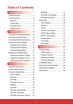 Page 76
Table of Contents
Introduction7
Package Overview ................................. 7
Product Overview ................................... 8
Main Unit............................................ 8
Control Panel ..................................... 9
Connection Ports ............................. 10
Remote Control.................................11
Installation12
Connecting to Computer/Notebook ...... 12
Connecting to Video Sources ............... 13
Connecting to Multi-media Devices ...... 14
Powering...