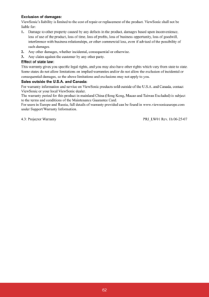 Page 6362
Exclusion of damages: 
ViewSonic’s liability is limited to the cost of repair or replacement of the product. ViewSonic shall not be 
liable for: 
1.   Damage to other property caused by any defects in the product, damages based upon inconvenience, 
RIEXVLQHVVRSSRUWXQLW\ORVVRIJRRGZLOO
interference with business relationships, or other commercial loss, even if advised of the possibility of 
such damages. 
2.Any other damages, whether incidental, consequential or otherwise. 
3.Any claim against...