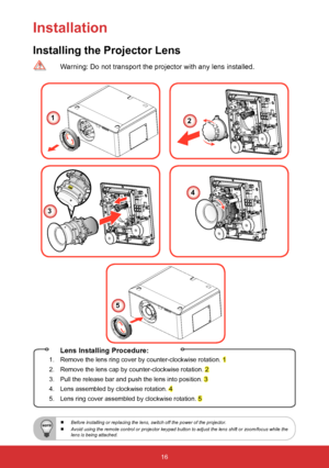 Page 1716
Installation
Installing the Projector Lens
 Lens Installing Procedure:
1.    Remove the lens ring cover by counter-clockwise rotation. 1
2.    Remove the lens cap by counter-clockwise rotation. 
2
3.    Pull the release bar  and push the lens into position. 
3
4.  Lens assembled by clockwise rotation. 
4
5.    Lens ring cover assembled by clockwise rotation. 
5
  Warning: Do not transport the projector with any lens installed.
12
3
4
5
 
  Before installing or replacing the lens, switch off the power...