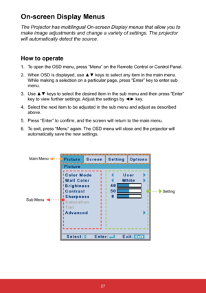 Page 2827
The Projector has multilingual On-screen Display menus that allow you to\
 
make image adjustments and change a variety of settings. The projector 
will automatically detect the source.
How to operate
1. To open the OSD menu, press “Menu” on the Remote Control or Control\
 Panel.
2.  When OSD is displayed, use ▲▼ keys to select any item in the main menu. 
While making a selection on a particular page, press “Enter” key t\
o enter sub 
menu.
3.  Use ▲▼ keys to select the desired item in the sub menu...