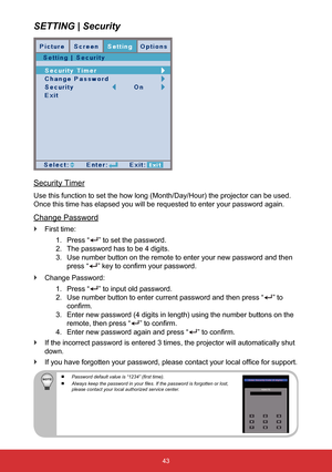 Page 4443
SETTING | Security
Security Timer
Use this function to set the how long (Month/Day/Hour) the projector c\
an be used. 
Once this time has elapsed you will be requested to enter your password \
again.
Change Password
 
` First time:
1. Press “
” to set the password.
2.  The password has to be 4 digits.
3.  Use number button on the remote to enter your new password and then 
press “
” key to confirm your password.
 
` Change Password:
1. Press “
” to input old password.
2.  Use number button to enter...