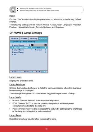 Page 5655
 
  Remote code: show the remote code of the projector.
 
  Remote code(Active): show the remote code of the remote control.
Reset
Choose “Yes” to return the display parameters on all menus to the \
factory default 
settings. 
The following settings will still remain: Phase, H. Size, User, Language\
, Projector 
Position, High Altitude Mode, Security Settings, and Keystone.
OPTIONS | Lamp Settings
Lamp Hours
Display the projection time.
Lamp Reminder
Choose this function to show or to hide the warning...