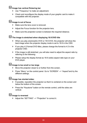 Page 6160
  Image has vertical flickering bar
 
` Use “Frequency” to make an adjustment. 
 
` Check and reconfigure the display mode of your graphic card to make it 
compatible with the projector.
  
Image is out of focus
 
` Make sure the lens cover is removed.
 
` Adjust the Focus function for the projector lens.
 
` Make sure the projection screen is between the required distance.
  
The image is stretched when displaying 16:9 DVD title
 
` When you play anamorphic DVD or 16:9 DVD, the projector will show...