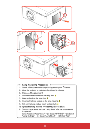 Page 6766
 Lamp Replacing Procedure:
1.  Switch off the power to the projector by pressing the “” button.
2.  Allow the projector to cool down for at least 30 minutes.
3.  Disconnect the power cord.
4.  Unscrew the two screws on the lamp door. 
1
5.  Open and pull up the lamp door. 
2
6.  Unscrew the three screws on the lamp housing. 
3
7.  Pull out the lamp module slowly and carefully. 
4
To replace the lamp module, reverse the previous steps.
8.  Turn on the projector and use “Lamp Reset” after the lamp...