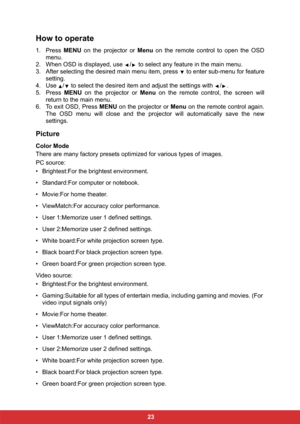 Page 30 23
How to operate
1. Press MENU on the projector or Menu on the remote control to open the OSD
menu.
2. When OSD is displayed, use  /  to select any feature in the main menu.
3. After selecting the desired main menu item, press   to enter sub-menu for feature
setting.
4. Use  /  to select the desired item and adjust the settings with  / .
5. Press MENU on the projector or Menu on the remote control, the screen will
return to the main menu.
6. To exit OSD, Press MENU on the projector or Menu on the...