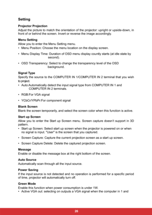 Page 33 26
Setting
Projector Projection
Adjust the picture to match the orientation of the projector: upright or upside-down, in
front of or behind the screen. Invert or reverse the image accordingly.
Menu Setting
Allow you to enter the Menu Setting menu.
• Menu Position: Choose the menu location on the display screen.
• Menu Display Time: Duration of OSD menu display countly starts (at idle state by 
second).
• OSD Transparency: Select to change the transparency level of the OSD 
background.
Signal Type...