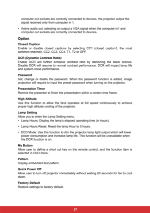 Page 34 27 computer out sockets are correctly connected to devices. the projector output the 
signal received only from computer in 1.
• Active audio out: selecting on output a VGA signal when the computer in1 and 
computer out sockets are correctly connected to devices.  
Option
Closed Caption
Enable or disable closed captions by selecting CC1 (closed caption1, the most
common channel), CC2, CC3, CC4, T1, T2 or OFF.
DCR (Dynamic Contrast Ratio)
Enable DCR will further enhance contrast ratio by darkening the...