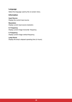 Page 35 28
Language
Select the language used by the on-screen menu.
Information
Input Source
Display the current input source.
Resolution
Display current input source resolution.
H. Frequency
Display current image horizontal  frequency.
V. Frequency
Display current image vertical frequency.
Lamp Hours
Display the lamp’s elapsed operating time (in hours). 