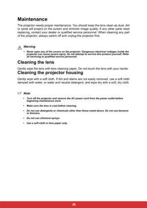 Page 36 29
Maintenance
The projector needs proper maintenance. You should keep the lens clean as dust, dirt
or spots will project on the screen and diminish image quality. If any other parts need
replacing, contact your dealer or qualified service personnel. When cleaning any part
of the projector, always switch off and unplug the projector first.
Warning
• Never open any of the covers on the projector. Dangerous electrical voltages inside the 
projector can cause severe injury. Do not attempt to service this...