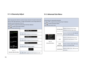 Page 28242-1-6 Geometry Adjust
Adjust image geometry distortion caused by improper placement of projector electronically. 
Note: For best video performance, it is highly recommended to correct image distortion by 
physically correct the placement of the unit.
Use 
▲ and ▼ to navigate the Geometry Adjust Sub-Menu Selections.
Press 
 to confirm the Sub-Menu selection.
Press 
 to go to previous menu. 
V. KEYSTONE
0
H.KEYSTONE
0
ROTATION
0
AUTO
V.KEYSTONE
OFF
AUTO
Fig. 1-6 
Geometry Adjust Sub-Menu
V. KEYSTONE...