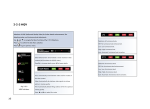 Page 30262-2-3 HQV
Selections of HQV (Hollywood Quality Video) for further details enhancements, film 
detecting modes, and luminance level adjustments.
Use 
▲ and ▼ to navigate the Basic Sub-Menu (Fig. 2-2-3) Selections.
Press 
 to confirm the Sub-Menu selection.
Press 
 to go to previous menu.
DETAIL
ENHANCEMENT
0
FILM MODE
AUTO
LTI
OFF
CTI
OFF
Fig. 2-2-3 
HQV Sub-Menu
010050DETAIL
ENHANCEMENT
Detail Enhancement: Enrich details in lower resolution video 
contents (HD Simulation for SD/ED video.).
Press 
► to...