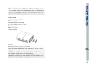 Page 47ADVANCED OPERATION
43
ENG
•  The lamp contains inorganic mercury. If the lamp bursts, the mercury inside the lamp will go 
out of the projector. Leave the area immediately if the lamp shatters while being operated and 
ventilate the area for at least 30 minutes in order to avoid the inhalation of mercury fumes. 
Otherwise it could be harmful to user’s health.
To replace the lamp:
1. Loosen the two screws of lamp cover.
2. Remove the lamp cover.
3. Loosen the two screws of lamp module.
4. Pull out the old...
