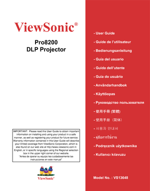 Page 1ViewSonic
®
Model No. : VS13648
Pro8200
DLP Projector
- User Guide
- Guide de l’utilisateur
- Bedienungsanleitung
- Guía del usuario
- Guida dell’utente
- Guia do usuário
- Användarhandbok
- Käyttöopas
- Руководство пользователя
- 使用手冊 (繁體)
- 使用手册 (简体)
- 사용자 안내서
- คู่มือการใช้งาน
- Podręcznik użytkownika
- Kullanιcι kιlavuzu
IMPORTANT:  Please read this User Guide to obtain important 
information on installing and using your product in a safe 
manner, as well as registering your product for future...