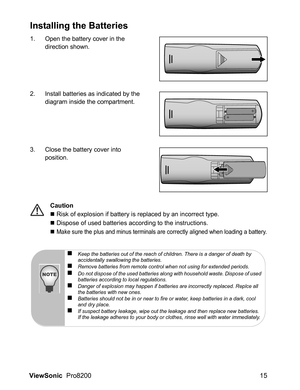Page 17ViewSonic  Pro8200 15
Installing the Batteries
1. Open the battery cover in the 
direction shown.
2. Install batteries as indicated by the 
diagram inside the compartment.
3. Close the battery cover into 
position.
Caution
„ Risk of explosion if battery is replaced by an incorrect type.
„ Dispose of used batteries according to the instructions.
„ 
Make sure the plus and minus terminals are correctly aligned when loading a battery.
„Keep the batteries out of the reach of children. There is a danger of...