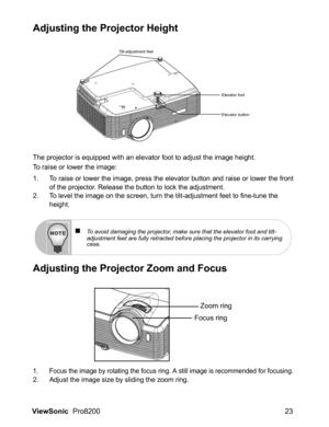 Page 25ViewSonic  Pro8200 23
Adjusting the Projector Height
The projector is equipped with an elevator foot to adjust the image height.
To raise or lower the image:
1. To raise or lower the image, press the elevator button and raise or lower the front
of the projector. Release the button to lock the adjustment.
2. To level the image on the screen, turn the tilt-adjustment feet to fine-tune the 
height.
Adjusting the Projector Zoom and Focus
1. Focus the image by rotating the focus ring. A still image is...