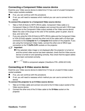 Page 22ViewSonic  Pro8400 20
Connecting a Component Video source device
Examine your Video source device to determine if it has a set of unused Component 
Video output sockets available:
If so, you can continue with this procedure.
If not, you will need to reassess which method you can use to connect to the 
device.
To connect the projector to a Component Video source device:
1. Take a VGA (D-Sub) to HDTV (RCA) cable, Component Video cable or a 
Component Video to VGA (D-Sub) adaptor and connect the end with...