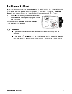 Page 27ViewSonic  Pro8400 25
Locking control keys
With the control keys on the projector locked, you can prevent your projector settings 
from being changed accidentally (by children, for example). When the Panel Key 
Lock is on, no control keys on the projector will operate except 
 Power.
1. Press  on the projector or remote control.
2. A confirmation message is displayed. Select 
Ye s to confirm.To release panel key lock, press and hold  for 
3 seconds on the projector.
Important
Keys on the remote control...