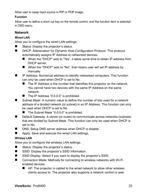 Page 35ViewSonic  Pro8400 33
Allow user to swap input source in PIP or POP image.
Function
Allow user to define a short cut key on the remote control, and the function item is selected 
in OSD menu.
Network
Wired LAN
Allow you to configure the wired LAN settings.
Status: Display the projector’s status.
DHCP: Abbreviation for Dynamic Host Configuration Protocol. This protocol 
automatically assigns IP Address to networked devices.
When the “DHCP” sets to “Yes”, it takes some time to obtain IP address from...