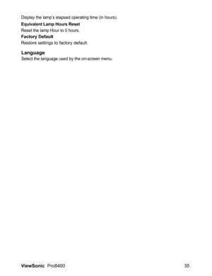 Page 37ViewSonic  Pro8400 35
Display the lamp’s elapsed operating time (in hours).
Equivalent Lamp Hours Reset
Reset the lamp Hour to 0 hours.
Factory Default
Restore settings to factory default.
LanguageSelect the language used by the on-screen menu. 