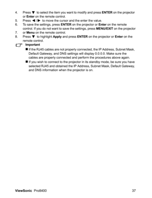 Page 39ViewSonic  Pro8400 37
4. Press  to select the item you want to modify and press ENTER on the projector 
or Enter on the remote control.
5. Press  /  to move the cursor and the enter the value.
6. To save the settings, press 
ENTER on the projector or Enter on the remote 
control. If you do not want to save the settings, press MENU/EXIT on the projector
7. or Menu on the remote control.
8. Press  to highlight Apply and press ENTER on the projector or Enter on the 
remote control.
Important
If the RJ45...