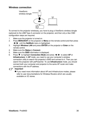 Page 40ViewSonic  Pro8400 38
Wireless connection
To connect to the projector wirelessly, you have to plug a ViewSonic wireless dongle 
(optional) to the USB Type A connector on the projector, and then only a few OSD 
configuration steps are required.
1. Make sure the projector is turned on.
2. Press MENU/EXIT on the projector or Menu on the remote control and then press 
/  until the NetWork menu is highlighted.
3. Highlight Wireless LAN and press ENTER on the projector or Enter on the 
remote control.
4. Make...