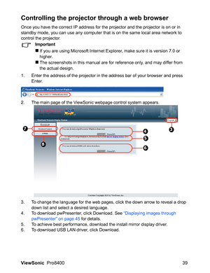 Page 41ViewSonic  Pro8400 39
Controlling the projector through a web browser
Once you have the correct IP address for the projector and the projector is on or in 
standby mode, you can use any computer that is on the same local area network to 
control the projector.
Important
If you are using Microsoft Internet Explorer, make sure it is version 7.0 or 
higher.
The screenshots in this manual are for reference only, and may differ from 
the actual design.
1. Enter the address of the projector in the address...