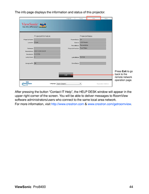 Page 46ViewSonic  Pro8400 44
The info page displays the information and status of this projector.
After pressing the button “Contact IT Help”, the HELP DESK window will appear in the 
upper right corner of the screen. You will be able to deliver messages to RoomView 
software administrators/users who connect to the same local area network.
For more information, visit http://www.crestron.com & www.crestron.com/getroomview.
Press Exit to go 
back to the 
remote network 
operation page. 